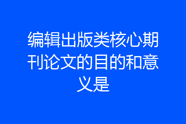 编辑出版类核心期刊论文的目的和意义是
