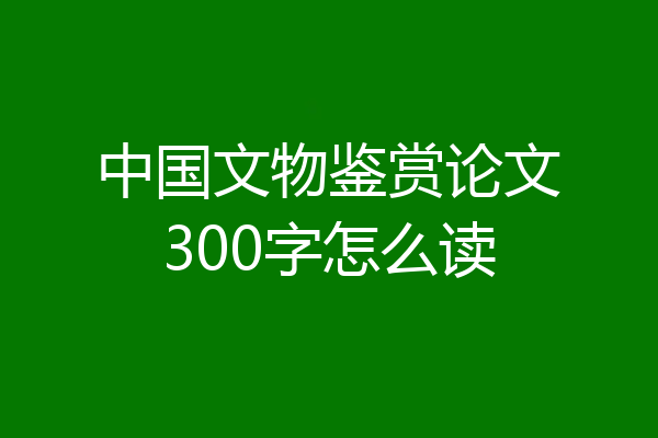中国文物鉴赏论文300字怎么读