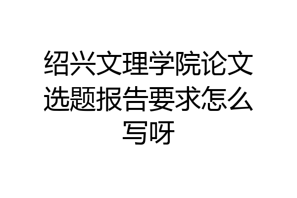 绍兴文理学院论文选题报告要求怎么写呀