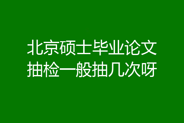 北京硕士毕业论文抽检一般抽几次呀