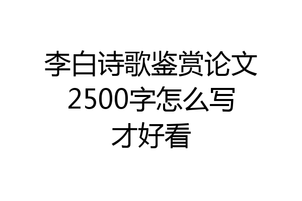 李白诗歌鉴赏论文2500字怎么写才好看