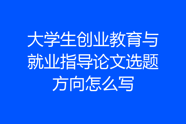 大学生创业教育与就业指导论文选题方向怎么写