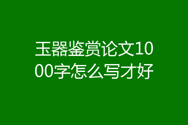 玉器鉴赏论文1000字怎么写才好