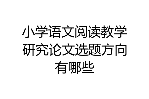 小学语文阅读教学研究论文选题方向有哪些