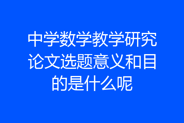 中学数学教学研究论文选题意义和目的是什么呢