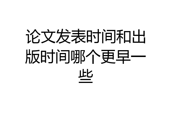 论文发表时间和出版时间哪个更早一些