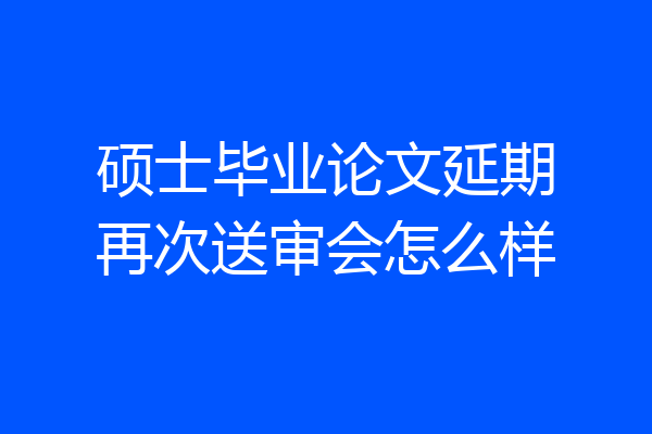 硕士毕业论文延期再次送审会怎么样