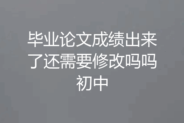 毕业论文成绩出来了还需要修改吗吗初中