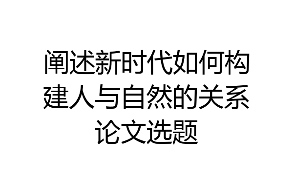 阐述新时代如何构建人与自然的关系论文选题