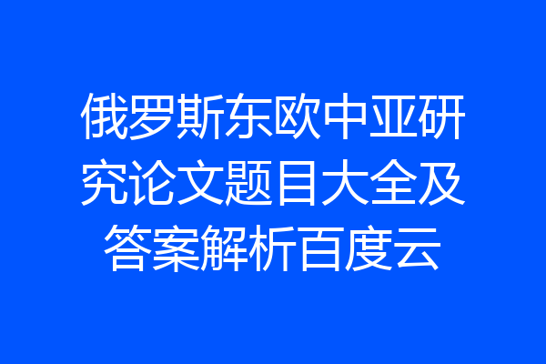 俄罗斯东欧中亚研究论文题目大全及答案解析百度云