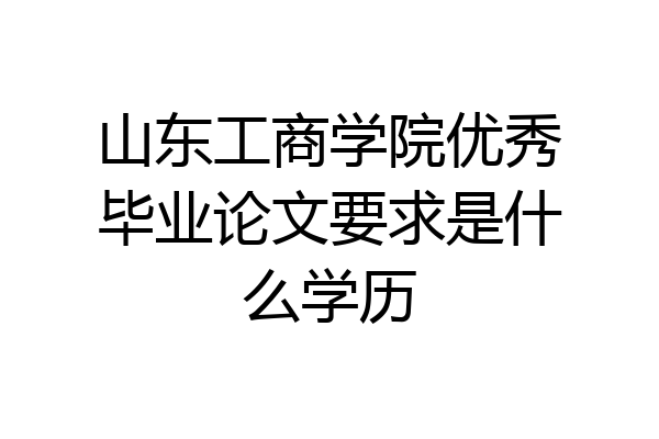 山东工商学院优秀毕业论文要求是什么学历