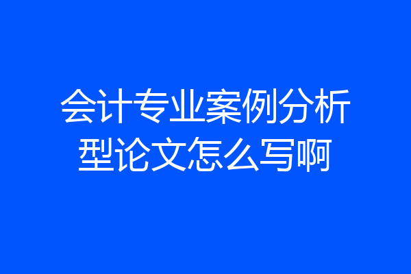 会计专业案例分析型论文怎么写啊