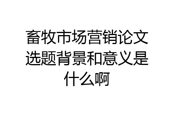 畜牧市场营销论文选题背景和意义是什么啊