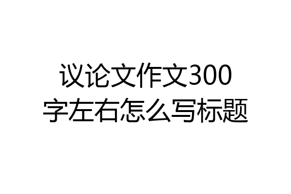 议论文作文300字左右怎么写标题