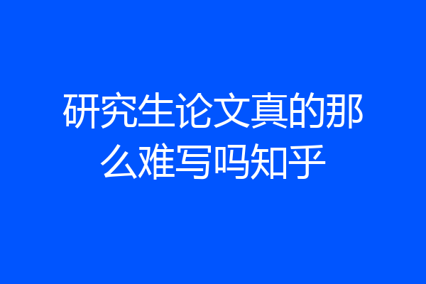 研究生论文真的那么难写吗知乎