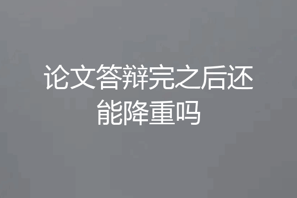 论文答辩完之后还能降重吗