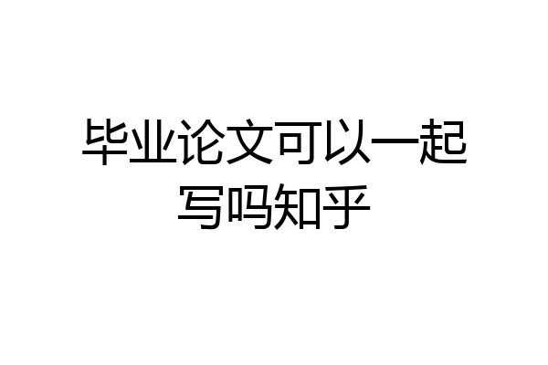 毕业论文可以一起写吗知乎