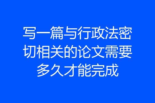 写一篇与行政法密切相关的论文需要多久才能完成