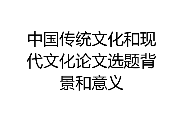 中国传统文化和现代文化论文选题背景和意义