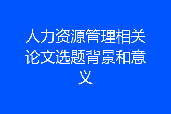 人力资源管理相关论文选题背景和意义