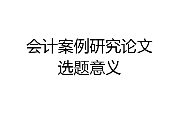 会计案例研究论文选题意义