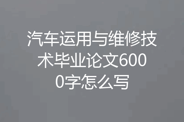 汽车运用与维修技术毕业论文6000字怎么写