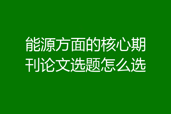 能源方面的核心期刊论文选题怎么选