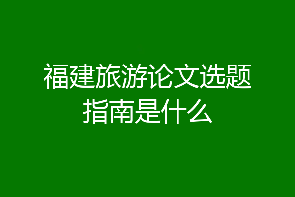 福建旅游论文选题指南是什么
