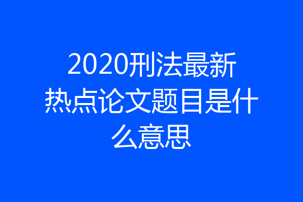 2020刑法最新热点论文题目是什么意思