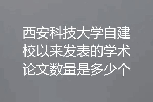西安科技大学自建校以来发表的学术论文数量是多少个