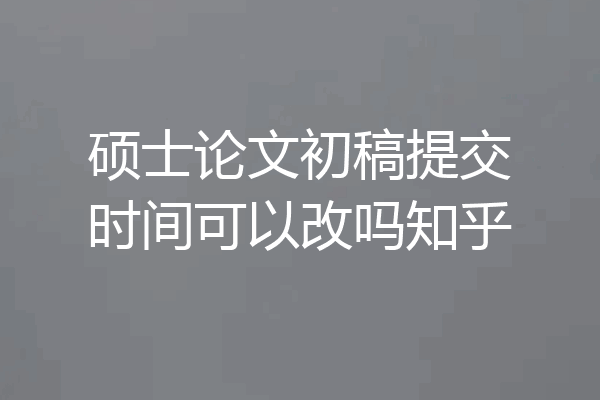 硕士论文初稿提交时间可以改吗知乎