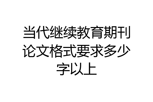 当代继续教育期刊论文格式要求多少字以上
