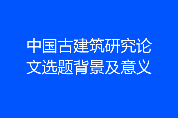 中国古建筑研究论文选题背景及意义