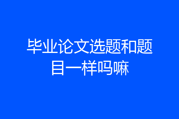 毕业论文选题和题目一样吗嘛