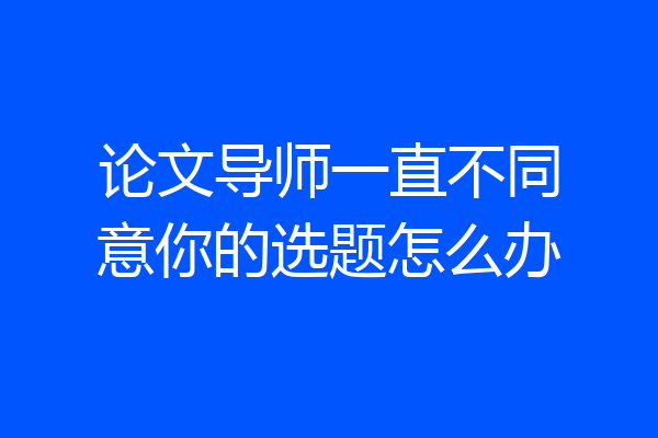 论文导师一直不同意你的选题怎么办