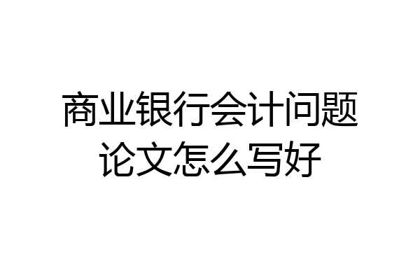 商业银行会计问题论文怎么写好