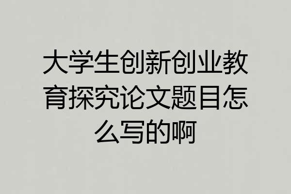 大学生创新创业教育探究论文题目怎么写的啊