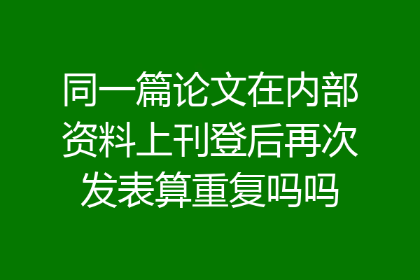 同一篇论文在内部资料上刊登后再次发表算重复吗吗