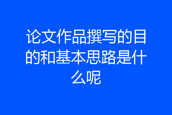 论文作品撰写的目的和基本思路是什么呢