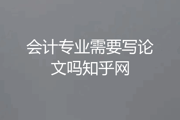 会计专业需要写论文吗知乎网