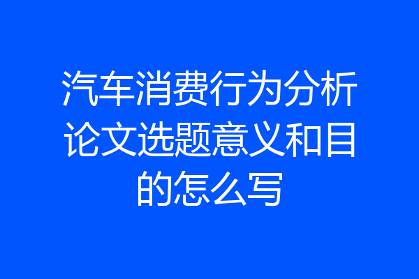 汽车消费行为分析论文选题意义和目的怎么写