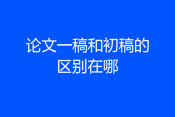 论文一稿和初稿的区别在哪