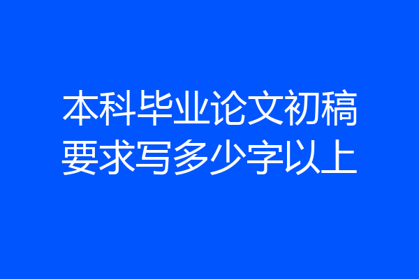 本科毕业论文初稿要求写多少字以上