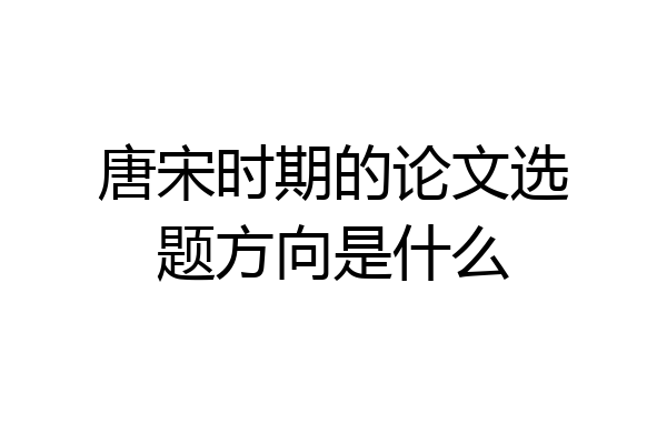 唐宋时期的论文选题方向是什么