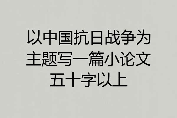 以中国抗日战争为主题写一篇小论文五十字以上