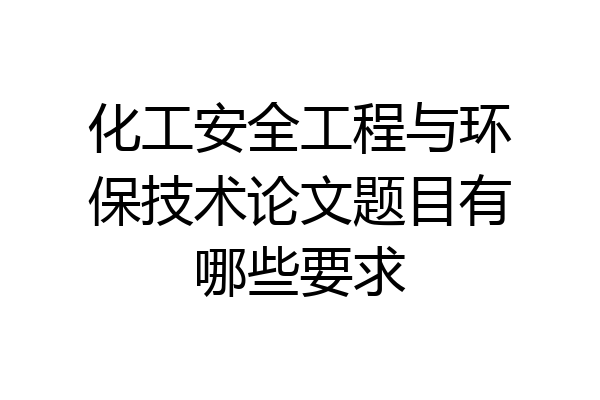 化工安全工程与环保技术论文题目有哪些要求