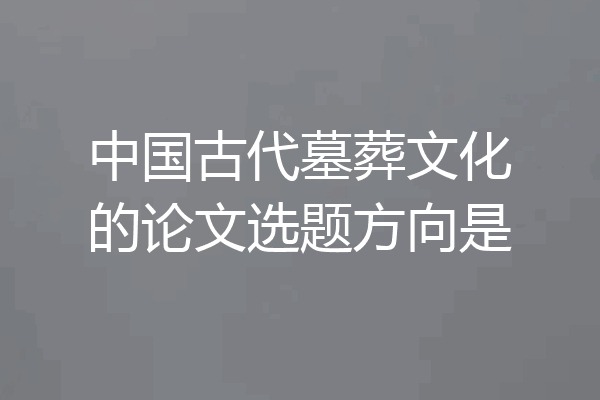 中国古代墓葬文化的论文选题方向是