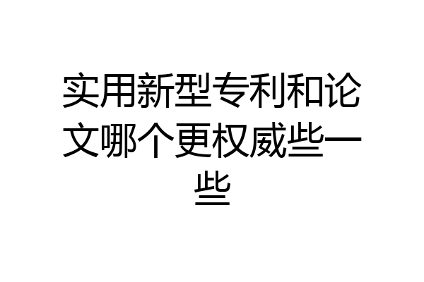 实用新型专利和论文哪个更权威些一些