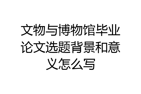 文物与博物馆毕业论文选题背景和意义怎么写