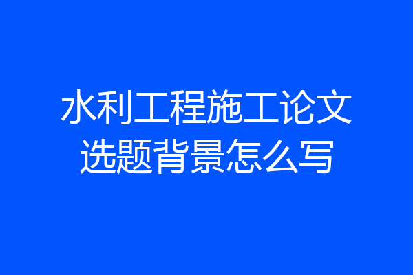 水利工程施工论文选题背景怎么写